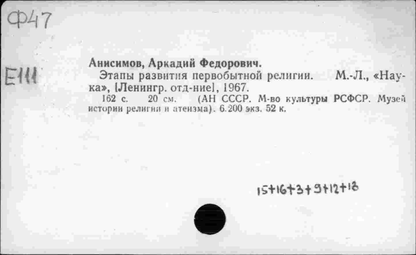 ﻿ср А 7

Анисимов, Аркадий Федорович.
Этапы развития первобытной религии. М.-Л., «Наука», [Ленингр. отд-ниеі, 1967.
162 с. 20 см. (АН СССР. М-во культуры РСФСР. Музей истории религии и атеизма). 6.200 экз. 52 к.
